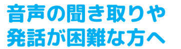 音声の聞き取りや発話が困難な方へ